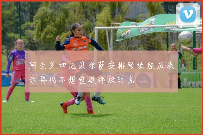 阿圭罗回忆贝尔萨安排陪练经历表示再也不想重返那段时光