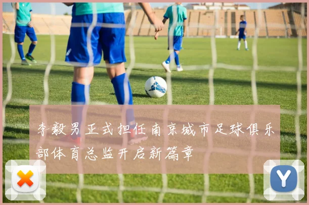 李毅男正式担任南京城市足球俱乐部体育总监开启新篇章