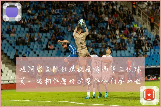 迈阿密国际社媒祝福梅西等三位球员一路相伴愿好运常伴他们参加世界杯