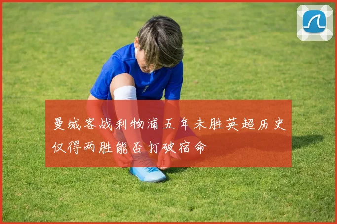 曼城客战利物浦五年未胜英超历史仅得两胜能否打破宿命