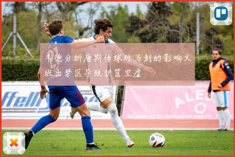 韦德分析唐斯传球对马刺的影响文班出禁区导致护筐空虚