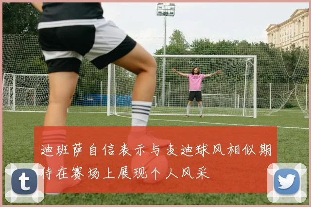 迪班萨自信表示与麦迪球风相似期待在赛场上展现个人风采