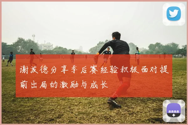 谢泼德分享季后赛经验积极面对提前出局的激励与成长