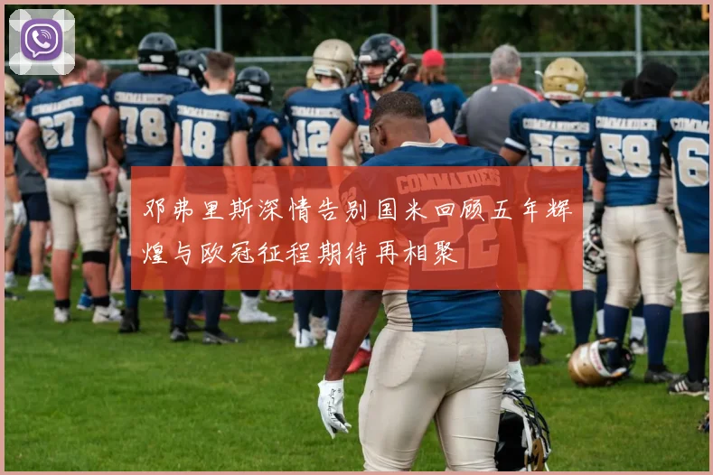 邓弗里斯深情告别国米回顾五年辉煌与欧冠征程期待再相聚