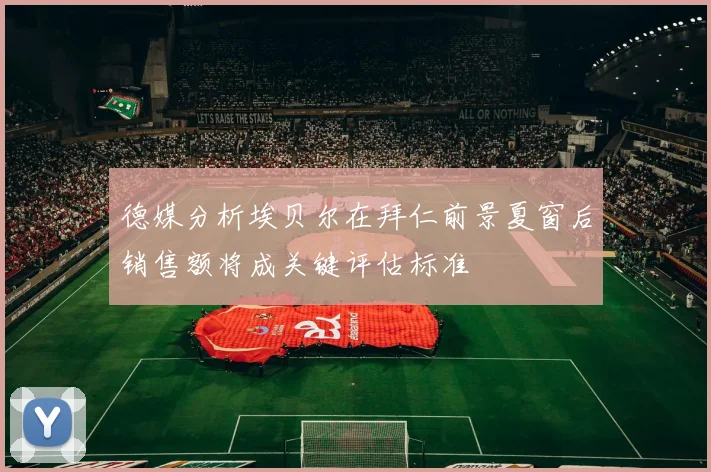 德媒分析埃贝尔在拜仁前景夏窗后销售额将成关键评估标准