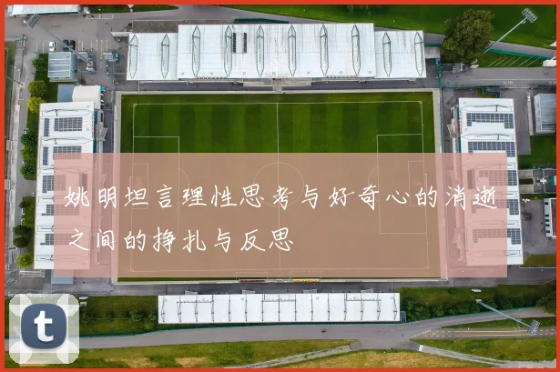 姚明坦言理性思考与好奇心的消逝之间的挣扎与反思