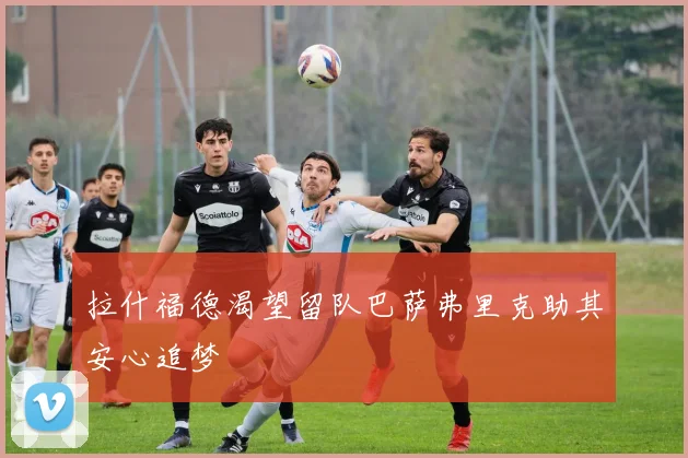 拉什福德渴望留队巴萨弗里克助其安心追梦