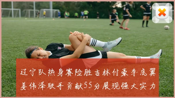 辽宁队热身赛险胜吉林付豪李虎翼姜伟泽联手贡献55分展现强大实力