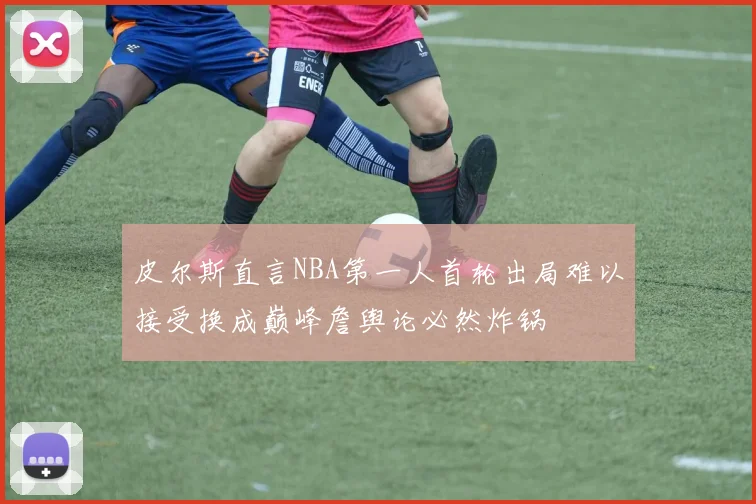 皮尔斯直言NBA第一人首轮出局难以接受换成巅峰詹舆论必然炸锅