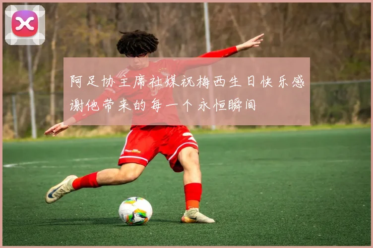 阿足协主席社媒祝梅西生日快乐感谢他带来的每一个永恒瞬间