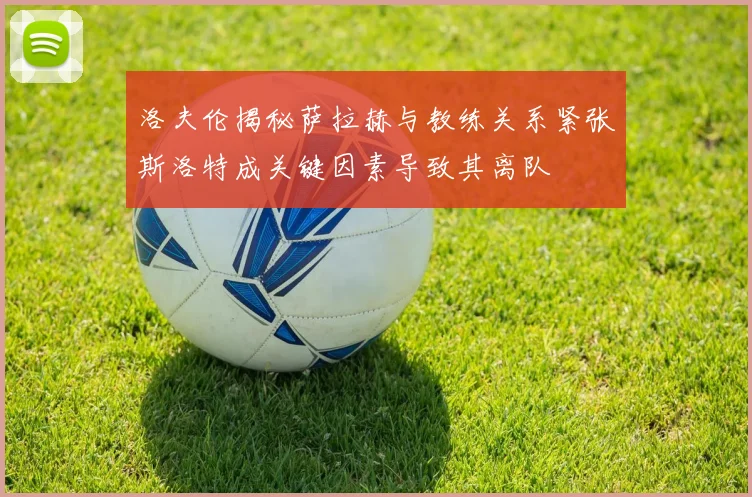 洛夫伦揭秘萨拉赫与教练关系紧张斯洛特成关键因素导致其离队