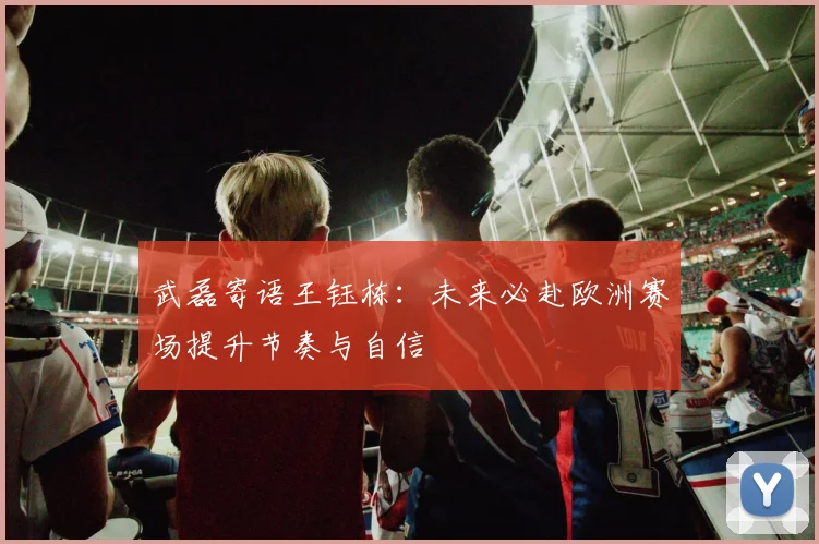 武磊寄语王钰栋：未来必赴欧洲赛场提升节奏与自信