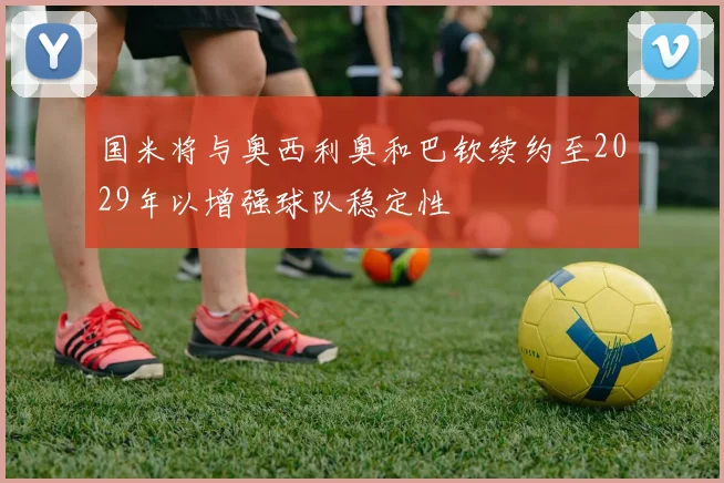 国米将与奥西利奥和巴钦续约至2029年以增强球队稳定性