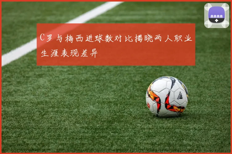 C罗与梅西进球数对比揭晓两人职业生涯表现差异
