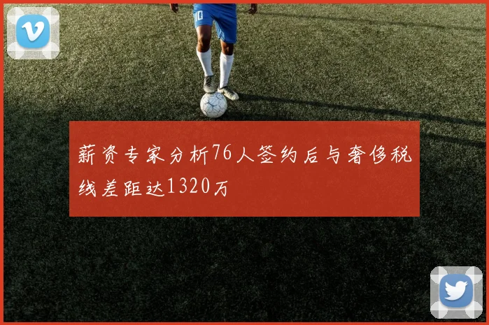 薪资专家分析76人签约后与奢侈税线差距达1320万