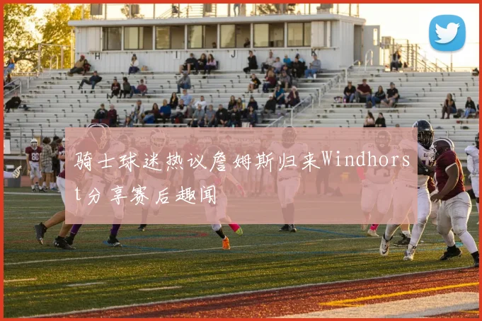 骑士球迷热议詹姆斯归来Windhorst分享赛后趣闻